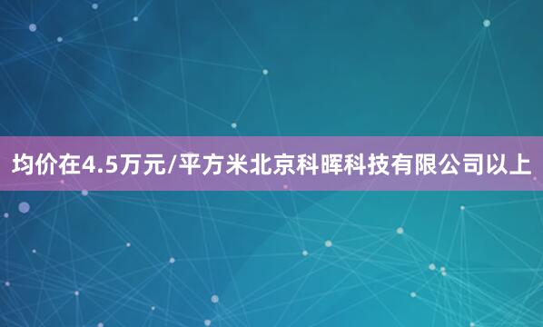 均价在4.5万元/平方米北京科晖科技有限公司以上