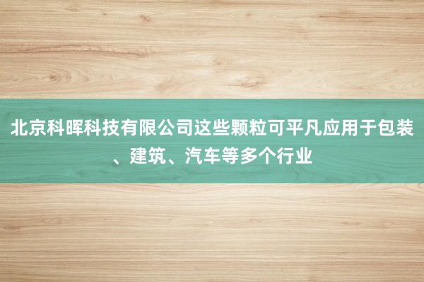 北京科晖科技有限公司这些颗粒可平凡应用于包装、建筑、汽车等多个行业